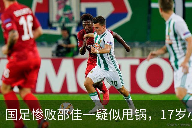国足惨败邵佳一疑似甩锅，17岁小将被推向前台，多名国脚不该被征召